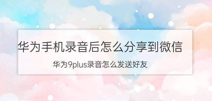 华为手机录音后怎么分享到微信 华为9plus录音怎么发送好友？